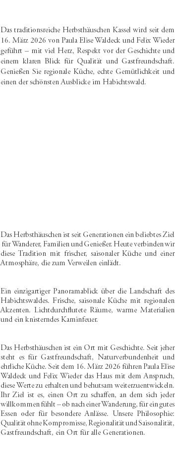 &nbsp;Das traditionsreiche Herbsthäuschen Kassel wird seit dem 16. März 2026 von Paula Elise Waldeck und Felix Wieder geführt – mit viel Herz, Respekt vor der Geschichte und einem klaren Blick für Qualität und Gastfreundschaft. Genießen Sie regionale Küche, echte Gemütlichkeit und einen der schönsten Ausblicke im Habichtswald. Das Herbsthäuschen ist seit Generationen ein beliebtes Ziel für Wanderer, Familien und Genießer. Heute verbinden wir diese Tradition mit frischer, saisonaler Küche und einer Atmosphäre, die zum Verweilen einlädt. Ein einzigartiger Panoramablick über die Landschaft des Habichtswaldes. Frische, saisonale Küche mit regionalen Akzenten. Lichtdurchflutete Räume, warme Materialien und ein knisterndes Kaminfeuer. Das Herbsthäuschen ist ein Ort mit Geschichte. Seit jeher steht es für Gastfreundschaft, Naturverbundenheit und ehrliche Küche. Seit dem 16. März 2026 führen Paula Elise Waldeck und Felix Wieder das Haus mit dem Anspruch, diese Werte zu erhalten und behutsam weiterzuentwickeln. Ihr Ziel ist es, einen Ort zu schaffen, an dem sich jeder willkommen fühlt – ob nach einer Wanderung, für ein gutes Essen oder für besondere Anlässe. Unsere Philosophie: Qualität ohne Kompromisse, Regionalität und Saisonalität, Gastfreundschaft, ein Ort für alle Generationen. 