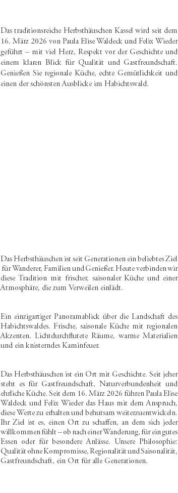 &nbsp;Das traditionsreiche Herbsthäuschen Kassel wird seit dem 16. März 2026 von Paula Elise Waldeck und Felix Wieder geführt – mit viel Herz, Respekt vor der Geschichte und einem klaren Blick für Qualität und Gastfreundschaft. Genießen Sie regionale Küche, echte Gemütlichkeit und einen der schönsten Ausblicke im Habichtswald. Das Herbsthäuschen ist seit Generationen ein beliebtes Ziel für Wanderer, Familien und Genießer. Heute verbinden wir diese Tradition mit frischer, saisonaler Küche und einer Atmosphäre, die zum Verweilen einlädt. Ein einzigartiger Panoramablick über die Landschaft des Habichtswaldes. Frische, saisonale Küche mit regionalen Akzenten. Lichtdurchflutete Räume, warme Materialien und ein knisterndes Kaminfeuer. Das Herbsthäuschen ist ein Ort mit Geschichte. Seit jeher steht es für Gastfreundschaft, Naturverbundenheit und ehrliche Küche. Seit dem 16. März 2026 führen Paula Elise Waldeck und Felix Wieder das Haus mit dem Anspruch, diese Werte zu erhalten und behutsam weiterzuentwickeln. Ihr Ziel ist es, einen Ort zu schaffen, an dem sich jeder willkommen fühlt – ob nach einer Wanderung, für ein gutes Essen oder für besondere Anlässe. Unsere Philosophie: Qualität ohne Kompromisse, Regionalität und Saisonalität, Gastfreundschaft, ein Ort für alle Generationen. 