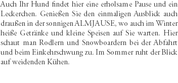 Auch Ihr Hund findet hier eine erholsame Pause und ein Leckerchen. Genießen Sie den einmaligen Ausblick auch draußen in der sonnigen ALMJAUSE, wo auch im Winter heiße Getränke und kleine Speisen auf Sie warten. Hier schaut man Rodlern und Snowboardern bei der Abfahrt und beim Einkehrschwung zu. Im Sommer ruht der Blick auf weidenden Kühen.