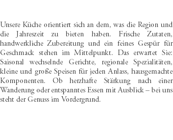 &nbsp;Unsere Küche orientiert sich an dem, was die Region und die Jahreszeit zu bieten haben. Frische Zutaten, handwerkliche Zubereitung und ein feines Gespür für Geschmack stehen im Mittelpunkt. Das erwartet Sie: Saisonal wechselnde Gerichte, regionale Spezialitäten, kleine und große Speisen für jeden Anlass, hausgemachte Komponenten. Ob herzhafte Stärkung nach einer Wanderung oder entspanntes Essen mit Ausblick – bei uns steht der Genuss im Vordergrund. 