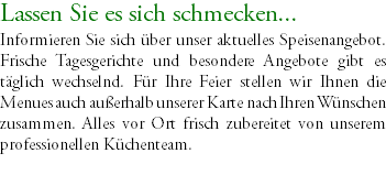 Lassen Sie es sich schmecken... Informieren Sie sich über unser aktuelles Speisenangebot. Frische Tagesgerichte und besondere Angebote gibt es täglich wechselnd. Für Ihre Feier stellen wir Ihnen die Menues auch außerhalb unserer Karte nach Ihren Wünschen zusammen. Alles vor Ort frisch zubereitet von unserem professionellen Küchenteam. 