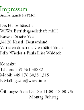 &nbsp;Impressum Angaben gemäß § 5 TMG: Das Herbsthäuschen WIWA Betriebsgesellschaft mbH Kasseler Straße 59c 34128 Kassel, Deutschland Vertreten durch die Geschäftsführer: Felix Wieder + Paula Elise Waldeck Kontakt: Telefon: +49 561 38882 Mobil: +49 176 3035 1315 E-Mail: gastro@wiwa.info Öffnungszeiten: Di - So 11:00 -18:00 Uhr Montag Ruhetag 
