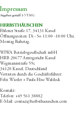 &nbsp;Impressum Angaben gemäß § 5 TMG: HERBSTHÄUSCHEN Ehlener Straße 17, 34131 Kassel Öffnungszeiten: Di - So 11:00 -18:00 Uhr, Montag Ruhetag. WIWA Betriebsgesellschaft mbH HRB 20677 Amtsgericht Kassel Wegmannstraße 59c 34128 Kassel, Deutschland Vertreten durch die Geschäftsführer: Felix Wieder + Paula Elise Waldeck Kontakt: Telefon: +49 561 38882 E-Mail: contact@herbsthaeuschen.com 
