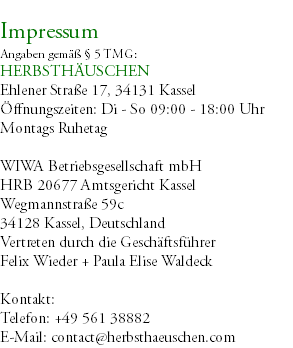 &nbsp;Impressum Angaben gemäß § 5 TMG: HERBSTHÄUSCHEN Ehlener Straße 17, 34131 Kassel Öffnungszeiten: Di - So 09:00 - 18:00 Uhr Montags Ruhetag WIWA Betriebsgesellschaft mbH HRB 20677 Amtsgericht Kassel Wegmannstraße 59c 34128 Kassel, Deutschland Vertreten durch die Geschäftsführer Felix Wieder + Paula Elise Waldeck Kontakt: Telefon: +49 561 38882 E-Mail: contact@herbsthaeuschen.com